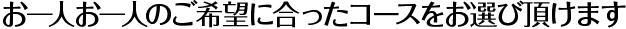 お一人お一人のご希望に合ったコースをお選び頂けます
