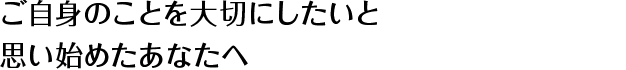 ご自身のことを大切にしたいと思い始めたあなたへ